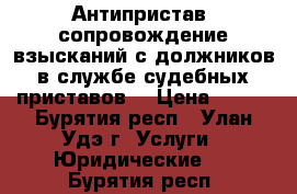 Антипристав, сопровождение взысканий с должников в службе судебных приставов  › Цена ­ 500 - Бурятия респ., Улан-Удэ г. Услуги » Юридические   . Бурятия респ.